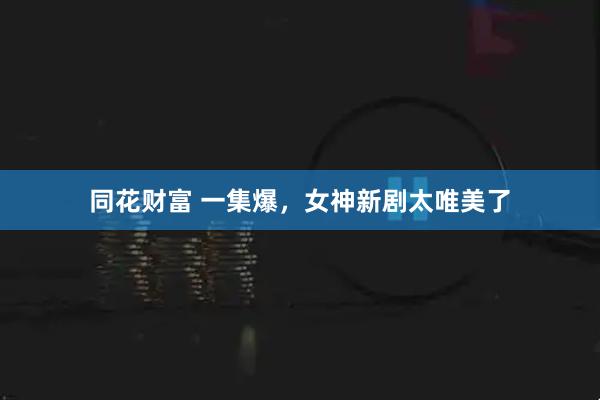 同花财富 一集爆，女神新剧太唯美了