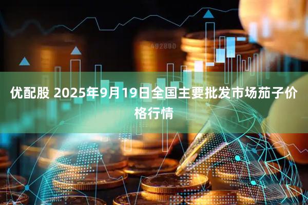 优配股 2025年9月19日全国主要批发市场茄子价格行情