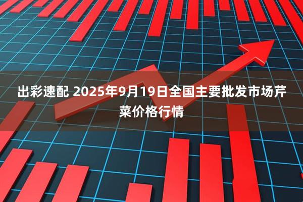 出彩速配 2025年9月19日全国主要批发市场芹菜价格行情