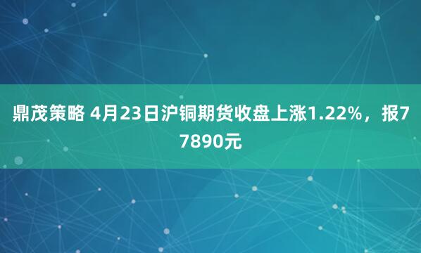 鼎茂策略 4月23日沪铜期货收盘上涨1.22%，报77890元