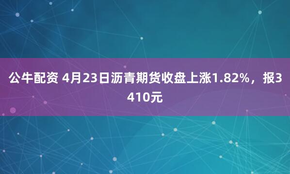 公牛配资 4月23日沥青期货收盘上涨1.82%，报3410元