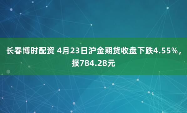 长春博时配资 4月23日沪金期货收盘下跌4.55%，报784.28元