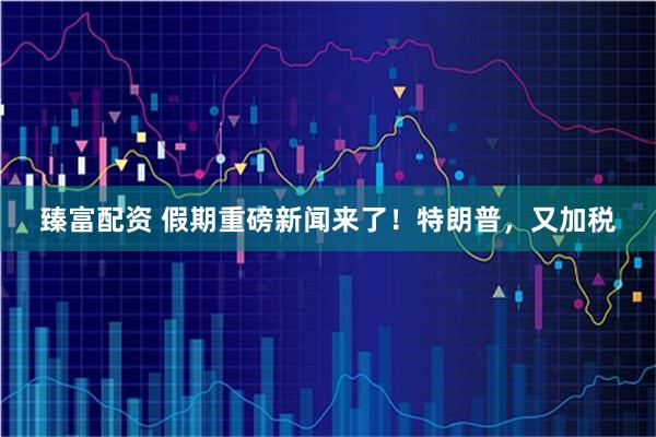 臻富配资 假期重磅新闻来了！特朗普，又加税