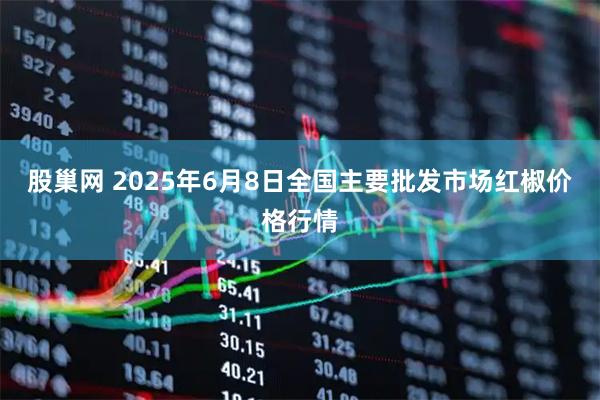 股巢网 2025年6月8日全国主要批发市场红椒价格行情