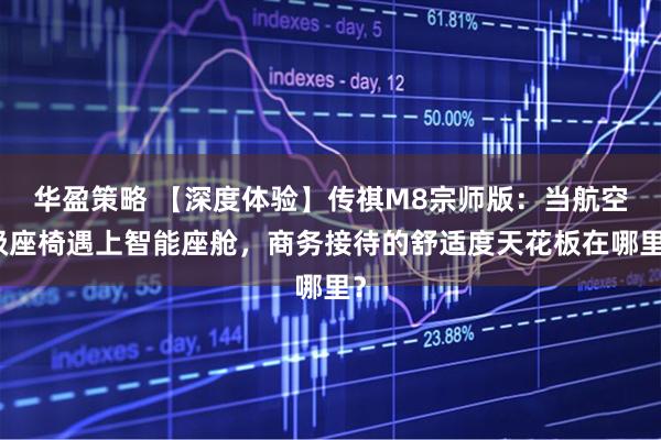 华盈策略 【深度体验】传祺M8宗师版：当航空级座椅遇上智能座舱，商务接待的舒适度天花板在哪里？