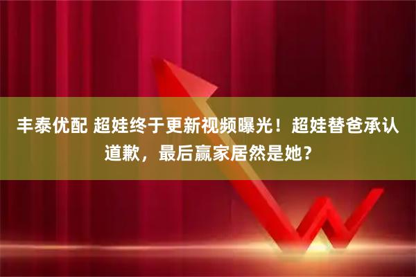 丰泰优配 超娃终于更新视频曝光！超娃替爸承认道歉，最后赢家居然是她？