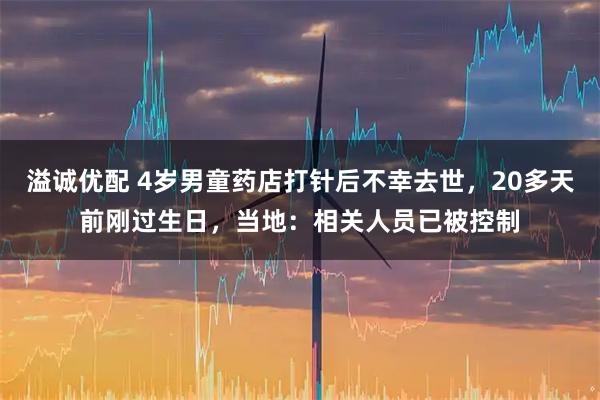 溢诚优配 4岁男童药店打针后不幸去世，20多天前刚过生日，当地：相关人员已被控制