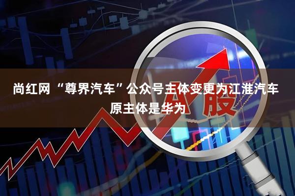 尚红网 “尊界汽车”公众号主体变更为江淮汽车 原主体是华为