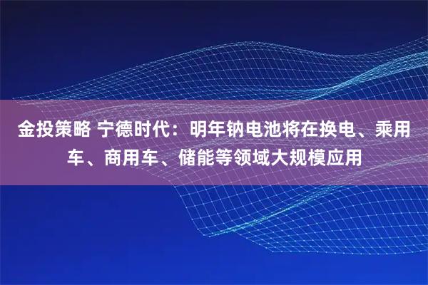 金投策略 宁德时代:明年钠电池将在换电、乘用车、商用车、储能等领域大规模应用