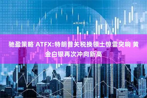 驰盈策略 ATFX:特朗普关税换领土惊雷突响 黄金白银再次冲向新高