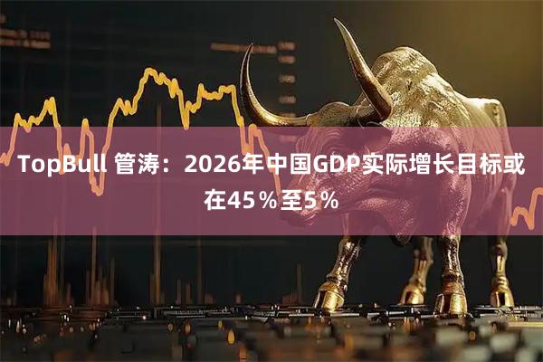 TopBull 管涛：2026年中国GDP实际增长目标或在45％至5％