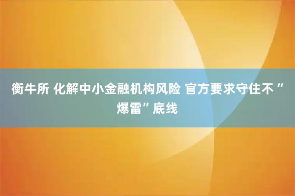 衡牛所 化解中小金融机构风险 官方要求守住不“爆雷”底线