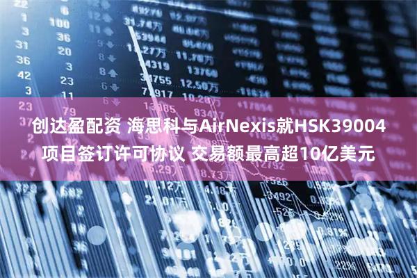 创达盈配资 海思科与AirNexis就HSK39004项目签订许可协议 交易额最高超10亿美元