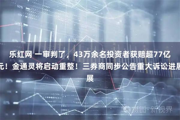 乐红网 一审判了，43万余名投资者获赔超77亿元！金通灵将启动重整！三券商同步公告重大诉讼进展
