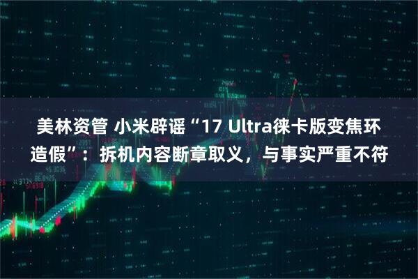 美林资管 小米辟谣“17 Ultra徕卡版变焦环造假”：拆机内容断章取义，与事实严重不符