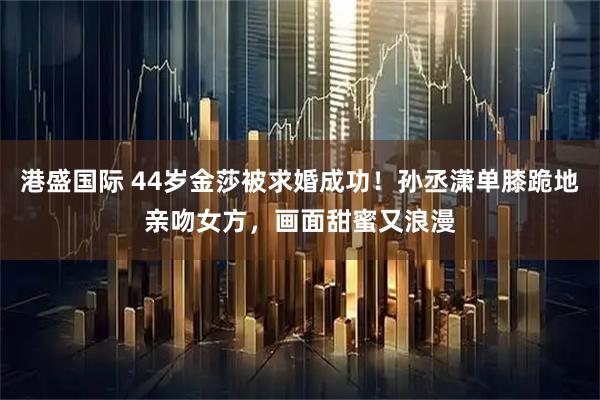 港盛国际 44岁金莎被求婚成功！孙丞潇单膝跪地亲吻女方，画面甜蜜又浪漫