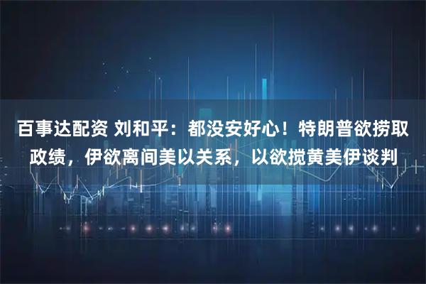 百事达配资 刘和平：都没安好心！特朗普欲捞取政绩，伊欲离间美以关系，以欲搅黄美伊谈判