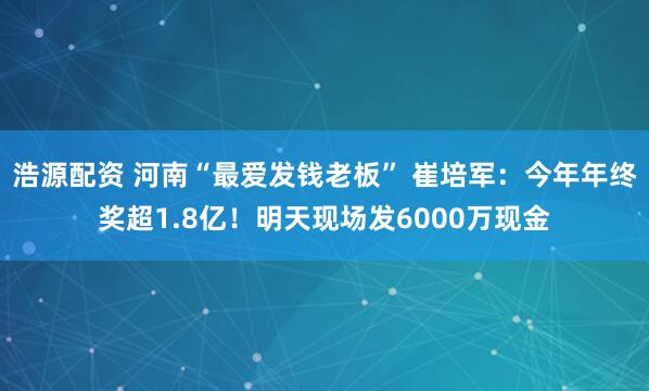 浩源配资 河南“最爱发钱老板” 崔培军：今年年终奖超1.8亿！明天现场发6000万现金