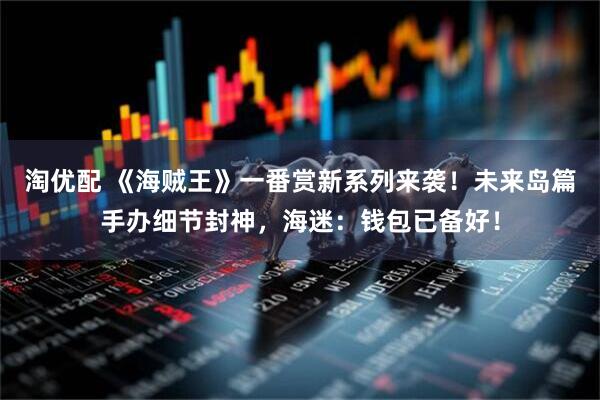 淘优配 《海贼王》一番赏新系列来袭!未来岛篇手办细节封神,海迷:钱包已备好!