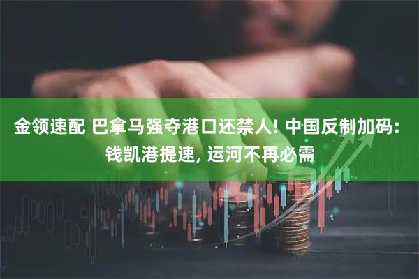 金领速配 巴拿马强夺港口还禁人! 中国反制加码: 钱凯港提速, 运河不再必需