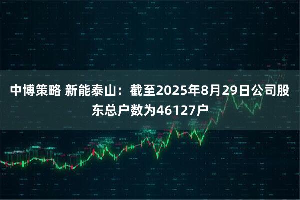 中博策略 新能泰山：截至2025年8月29日公司股东总户数为46127户