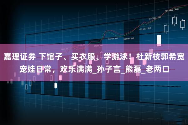 嘉理证券 下馆子、买衣服、学游泳！杜新枝郭希宽宠娃日常，欢乐满满_孙子言_熊磊_老两口