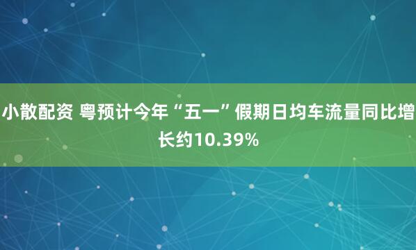 小散配资 粤预计今年“五一”假期日均车流量同比增长约10.39%