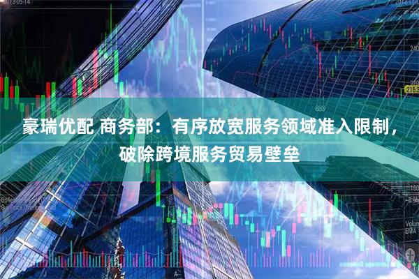 豪瑞优配 商务部：有序放宽服务领域准入限制，破除跨境服务贸易壁垒