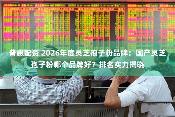 普患配资 2026年度灵芝孢子粉品牌：国产灵芝孢子粉哪个品牌好？排名实力揭晓
