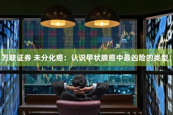 万联证券 未分化癌：认识甲状腺癌中最凶险的类型！