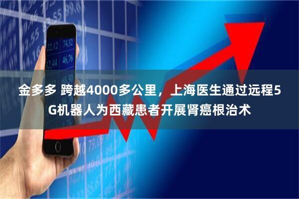 金多多 跨越4000多公里，上海医生通过远程5G机器人为西藏患者开展肾癌根治术