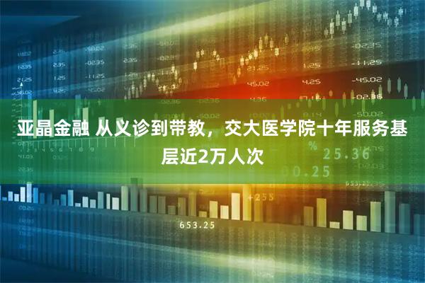 亚晶金融 从义诊到带教，交大医学院十年服务基层近2万人次