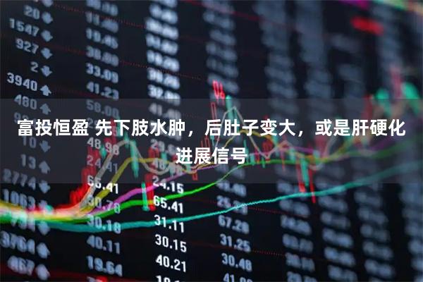 富投恒盈 先下肢水肿,后肚子变大,或是肝硬化进展信号