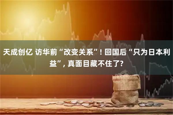 天成创亿 访华前“改变关系”! 回国后“只为日本利益”, 真面目藏不住了?